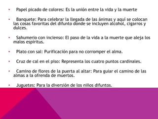 •    Papel picado de colores: Es la unión entre la vida y la muerte

•     Banquete: Para celebrar la llegada de las ánimas y aquí se colocan
    las cosas favoritas del difunto donde se incluyen alcohol, cigarros y
    dulces.

•    Sahumerio con incienso: El paso de la vida a la muerte que aleja los
    malos espíritus.

•    Plato con sal: Purificación para no corromper el alma.

•    Cruz de cal en el piso: Representa los cuatro puntos cardinales.

•    Camino de flores de la puerta al altar: Para guiar el camino de las
    almas a la ofrenda de muertos.

•    Juguetes: Para la diversión de los niños difuntos.
 