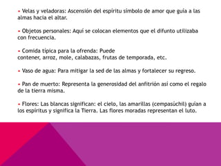 • Velas y veladoras: Ascensión del espíritu símbolo de amor que guía a las
almas hacia el altar.

• Objetos personales: Aquí se colocan elementos que el difunto utilizaba
con frecuencia.

• Comida típica para la ofrenda: Puede
contener, arroz, mole, calabazas, frutas de temporada, etc.

• Vaso de agua: Para mitigar la sed de las almas y fortalecer su regreso.

• Pan de muerto: Representa la generosidad del anfitrión así como el regalo
de la tierra misma.

• Flores: Las blancas significan: el cielo, las amarillas (cempasúchil) guían a
los espíritus y significa la Tierra. Las flores moradas representan el luto.
 
