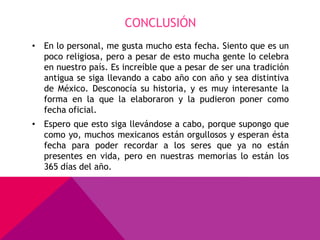 CONCLUSIÓN
• En lo personal, me gusta mucho esta fecha. Siento que es un
  poco religiosa, pero a pesar de esto mucha gente lo celebra
  en nuestro país. Es increíble que a pesar de ser una tradición
  antigua se siga llevando a cabo año con año y sea distintiva
  de México. Desconocía su historia, y es muy interesante la
  forma en la que la elaboraron y la pudieron poner como
  fecha oficial.
• Espero que esto siga llevándose a cabo, porque supongo que
  como yo, muchos mexicanos están orgullosos y esperan ésta
  fecha para poder recordar a los seres que ya no están
  presentes en vida, pero en nuestras memorias lo están los
  365 días del año.
 