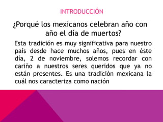 INTRODUCCIÓN

¿Porqué los mexicanos celebran año con
          año el día de muertos?
Esta tradición es muy significativa para nuestro
país desde hace muchos años, pues en éste
día, 2 de noviembre, solemos recordar con
cariño a nuestros seres queridos que ya no
están presentes. Es una tradición mexicana la
cuál nos caracteriza como nación
 