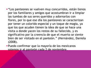  “Los panteones se vuelven muy concurridos, están llenos
  por los familiares y amigos que acostumbran ir a limpiar
  las tumbas de sus seres queridos y adornarlos con
  flores, por lo que ese día los panteones se caracterizan
  por tener un colorido especial y un toque de magia, ya
  que los que acuden tienen la idea de que se hace una
  visita a donde yacen los restos de su fallecido, y es
  significativo por la creencia de que el muerto se siente
  bien de ser visitado en el panteón.” (Hernández, Daniela
  (2008).
 Puedo confirmar que la mayoría de los mexicanos
  solemos ir al panteón cada 2 de noviembre.
 