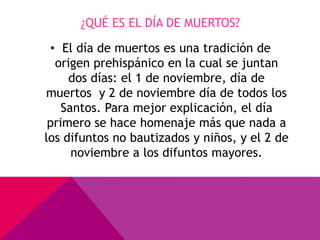 ¿QUÉ ES EL DÍA DE MUERTOS?

 • El día de muertos es una tradición de
  origen prehispánico en la cual se juntan
     dos días: el 1 de noviembre, día de
muertos y 2 de noviembre día de todos los
    Santos. Para mejor explicación, el día
 primero se hace homenaje más que nada a
los difuntos no bautizados y niños, y el 2 de
      noviembre a los difuntos mayores.
 