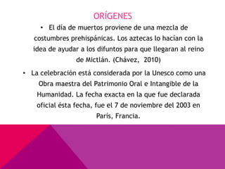 ORÍGENES
     • El día de muertos proviene de una mezcla de
   costumbres prehispánicas. Los aztecas lo hacían con la
   idea de ayudar a los difuntos para que llegaran al reino
                 de Mictlán. (Chávez, 2010)
• La celebración está considerada por la Unesco como una
    Obra maestra del Patrimonio Oral e Intangible de la
    Humanidad. La fecha exacta en la que fue declarada
    oficial ésta fecha, fue el 7 de noviembre del 2003 en
                       París, Francia.
 