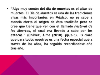 • “Algo muy común del día de muertos es el altar de
  muertos. El Día de Muertos es una de las tradiciones
  vivas más importantes en México, no se sabe a
  ciencia cierta el origen de ésta tradición pero se
  cree que tiene que ver con el llamado Festival de
  los Muertos, el cual era llevado a cabo por los
  aztecas.” (Chávez, Alma (2010). pp.2-5). Es claro
  que para todos nosotros es una fecha especial que a
  través de los años, ha seguido recordándose año
  tras año.
 