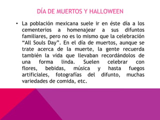 DÍA DE MUERTOS Y HALLOWEEN
• La población mexicana suele ir en éste día a los
  cementerios a homenajear a sus difuntos
  familiares, pero no es lo mismo que la celebración
  “All Souls Day”. En el día de muertos, aunque se
  trate acerca de la muerte, la gente recuerda
  también la vida que llevaban recordándolos de
  una     forma    linda.   Suelen   celebrar    con
  flores, bebidas, música y hasta fuegos
  artificiales, fotografías del difunto, muchas
  variedades de comida, etc.
 