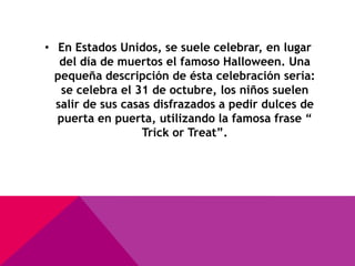 • En Estados Unidos, se suele celebrar, en lugar
   del día de muertos el famoso Halloween. Una
  pequeña descripción de ésta celebración sería:
   se celebra el 31 de octubre, los niños suelen
  salir de sus casas disfrazados a pedir dulces de
  puerta en puerta, utilizando la famosa frase “
                   Trick or Treat”.
 