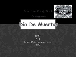 Diana Laura Cornejo García

      núcleo general



Día De Muertos

            LMKT
             A10
 lunes, 05 de noviembre de
            2012
 