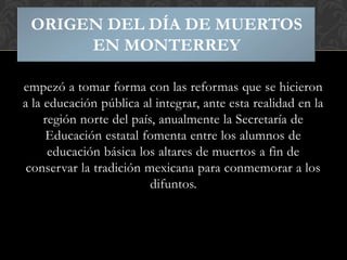 ORIGEN DEL DÍA DE MUERTOS
EN MONTERREY
empezó a tomar forma con las reformas que se hicieron
a la educación pública al integrar, ante esta realidad en la
región norte del país, anualmente la Secretaría de
Educación estatal fomenta entre los alumnos de
educación básica los altares de muertos a fin de
conservar la tradición mexicana para conmemorar a los
difuntos.

 