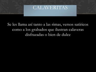 CALAVERITAS
Se les llama así tanto a las rimas, versos satíricos
como a los grabados que ilustran calaveras
disfrazadas o bien de dulce

 