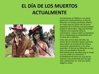 EL DÍA DE LOS MUERTOS 
ACTUALMENTE 
Actualmente en México y en otros 
países de Centroamérica, el Día de 
Muertos se festeja poniendo altares 
en cada casa en honor de los seres 
queridos de la familia o de personajes 
públicos admirados. Algunas familias 
realizan una especial visita al 
cementerio: comen sobre la sepultura 
de su antepasado acompañados por 
el alma de su difunto. 
Estos dos únicos días del año, las 
almas de los muertos tienen permiso 
para volver al mundo de los vivos y 
acercarse nuevamente a sus seres 
queridos. El día de los Muertos es por 
esto una verdadera fiesta de 
bienvenida para aquellos que se aman 
y ya no están con nosotros. Y 
probablemente esta sea una de las 
razones más profundas por las que 
esta celebración se vive con tanta 
alegría y amor 
