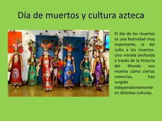 Día de muertos y cultura azteca 
El día de los muertos 
es una festividad muy 
importante, la del 
culto a los muertos. 
Una mirada profunda 
a través de la Historia 
del Mundo nos 
muerta como ciertas 
creencias, han 
surgido 
independientemente 
en distintas culturas. 
 