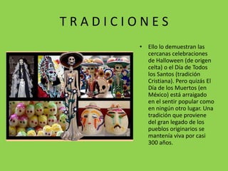 T R A D I C I O N E S 
• Ello lo demuestran las 
cercanas celebraciones 
de Halloween (de origen 
celta) o el Día de Todos 
los Santos (tradición 
Cristiana). Pero quizás El 
Día de los Muertos (en 
México) está arraigado 
en el sentir popular como 
en ningún otro lugar. Una 
tradición que proviene 
del gran legado de los 
pueblos originarios se 
mantenía viva por casi 
300 años. 
 