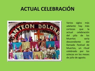 ACTUAL CELEBRACIÓN 
Varios siglos más 
adelante hay más 
certezas que la 
actual celebración 
del çdía de los 
Muertos sería 
descendiente del 
llamado Festival de 
Muertos, un ritual 
celebrado por los 
aztecas en los meses 
de julio de agosto. 
 
