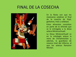 FINAL DE LA COSECHA 
En la fiesta con que los 
mexicanos celebran el final 
de la cosecha de frijol, 
garbanzo, maíz y calabaza. 
Estos alimentos consistían 
en parte de la ofrenda que 
se le entregaba a la diosa 
azteca Mictecacihuatl. 
La Diosa Mictecacihuatl es 
en la mitología azteca la 
reina de Chinahmictlan y, 
además, la guardiana de 
noveno nivel del infierno, al 
que los aztecas llamaron 
Mictlan. 
 