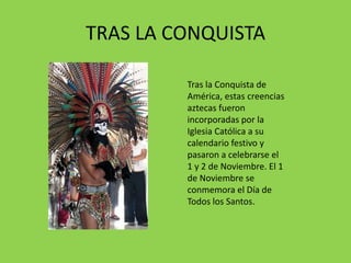 TRAS LA CONQUISTA 
Tras la Conquista de 
América, estas creencias 
aztecas fueron 
incorporadas por la 
Iglesia Católica a su 
calendario festivo y 
pasaron a celebrarse el 
1 y 2 de Noviembre. El 1 
de Noviembre se 
conmemora el Día de 
Todos los Santos. 
 