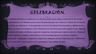 CELEBRACIÓN.
En el Estado de México la celebración de día de muertos inicia desde la tarde del 31 de octubre,
los panteones se van llenando poco a poco de personas que van a decorar y limpiar las tumbas de
los infantes que fallecieron. Al día siguiente es el turno de decorar los mausoleos y lápidas de los
adultos, es común ver mariachis y tríos ofreciendo sus servicios para poder alegrar el rato. Algunos
municipios del Estado de México organizan programas culturales para celebrar este día. Toluca por
su parte organiza un desfile, amenizado por monumentales figuras de catrinas, a delitas y
Quetzalcóatl, mojigangas y cabezones creados por artesanos de San Pablo Auto pan. Teotihuacán
no se queda atrás, siendo esta la zona arqueológica más visitada del país.
 