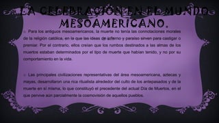 LA CELEBRACIÓN EN EL MUNDO
MESOAMERICANO.
o Para los antiguos mesoamericanos, la muerte no tenía las connotaciones morales
de la religión católica, en la que las ideas de infierno y paraíso sirven para castigar o
premiar. Por el contrario, ellos creían que los rumbos destinados a las almas de los
muertos estaban determinados por el tipo de muerte que habían tenido, y no por su
comportamiento en la vida.
o Las principales civilizaciones representativas del área mesoamericana, aztecas y
mayas, desarrollaron una rica ritualista alrededor del culto de los antepasados y de la
muerte en sí misma, lo que constituyó el precedente del actual Día de Muertos, en el
que pervive aún parcialmente la cosmovisión de aquellos pueblos.
 