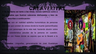 CALAVERITAS. Se les llama así tanto a las rimas, versos satíricos como a
los grabados que ilustran calaveras disfrazadas o bien de
dulce descritas a continuación:
 Rimas: son en realidad epitafios humorísticos de personas
aún vivas que constan de versos donde la muerte (personificada)
bromea con personajes de la vida real, haciendo alusión sobre
alguna característica peculiar de la persona en cuestión.
Finalizan con frases donde se expone que se lo llevará a la
tumba.
 Grabados: Litografías, generalmente de José Guadalupe
Posada, que aunque no dibujó específicamente para Día de
Muertos, sino eran caricaturas con que colaboraba en diferentes
 