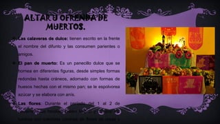 ALTAR U OFRENDA DE
MUERTOS.
 Las calaveras de dulce: tienen escrito en la frente
el nombre del difunto y las consumen parientes o
amigos.
 El pan de muerto: Es un panecillo dulce que se
hornea en diferentes figuras, desde simples formas
redondas hasta cráneos, adornado con formas de
huesos hechas con el mismo pan; se le espolvorea
azúcar y se elabora con anís.
 Las flores: Durante el período del 1 al 2 de
noviembre las familias suelen limpiar y decorar las
tumbas con coloridas coronas de flores de rosas y
 