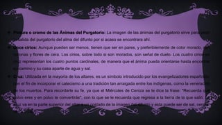  Pintura o cromo de las Ánimas del Purgatorio: La imagen de las ánimas del purgatorio sirve para pedir
la salida del purgatorio del alma del difunto por si acaso se encontrara ahí.
 Doce cirios: Aunque pueden ser menos, tienen que ser en pares, y preferiblemente de color morado, con
coronas y flores de cera. Los cirios, sobre todo si son morados, son señal de duelo. Los cuatro cirios en
cruz representan los cuatro puntos cardinales, de manera que el ánima pueda orientarse hasta encontrar
su camino y su casa aparte de agua y sal.
 Cruz: Utilizada en la mayoría de los altares, es un símbolo introducido por los evangelizadores españoles,
con el fin de incorporar el catecismo a una tradición tan arraigada entre los indígenas, como la veneración
de los muertos. Para recordarle su fe, ya que el Miércoles de Ceniza se le dice la frase: "Recuerda que
polvo eres y en polvo te convertirás", con lo que se le recuerda que regresa a la tierra de la que salió. La
cruz va en la parte superior del altar a un costado de la imagen del difunto y esta puede ser de sal, ceniza,
tierra o cal.
 