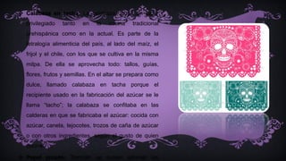  Calabaza en tacha: La calabaza ocupa un lugar
privilegiado tanto en la cocina tradicional
prehispánica como en la actual. Es parte de la
tetralogía alimenticia del país, al lado del maíz, el
frijol y el chile, con los que se cultiva en la misma
milpa. De ella se aprovecha todo: tallos, guías,
flores, frutos y semillas. En el altar se prepara como
dulce, llamado calabaza en tacha porque el
recipiente usado en la fabricación del azúcar se le
llama “tacho”; la calabaza se confitaba en las
calderas en que se fabricaba el azúcar: cocida con
azúcar, canela, tejocotes, trozos de caña de azúcar
o con otros ingredientes, según el gusto de quien
cocine.
 Papel picado: También se suelen adornar las
 