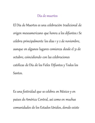 Día de muertos
El Día de Muertos es una celebración tradicional de
origen mesoamericano que honra a los difuntos.1 Se
celebra principalmente los días 1 y 2 de noviembre,
aunque en algunos lugares comienza desde el 31 de
octubre, coincidiendo con las celebraciones
católicas de Día de los Fieles Difuntos y Todos los
Santos.
Es una festividad que se celebra en México y en
países de América Central, así como en muchas
comunidades de los Estados Unidos, donde existe
 