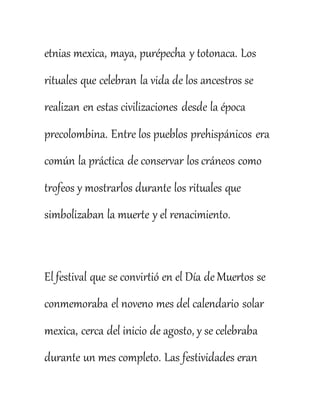 etnias mexica, maya, purépecha y totonaca. Los
rituales que celebran la vida de los ancestros se
realizan en estas civilizaciones desde la época
precolombina. Entre los pueblos prehispánicos era
común la práctica de conservar los cráneos como
trofeos y mostrarlos durante los rituales que
simbolizaban la muerte y el renacimiento.
El festival que se convirtió en el Día de Muertos se
conmemoraba el noveno mes del calendario solar
mexica, cerca del inicio de agosto, y se celebraba
durante un mes completo. Las festividades eran
 