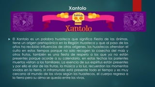 Xantolo



El Xantolo es un palabra huasteca que significa Fiesta de las ánimas,
tiene un origen prehispánico en la Región Huasteca y que al paso de los
años ha recibido influencias de otros orígenes, los huastecos ofrendan el
culto en estos tiempos porque no solo recogen la cosecha del maíz y
otros frutos, también es una fiesta de respeto a los que ya no están
presentes porque acorde a su calendario, en estas fechas los parientes
muertos visitan a los familiares. La esencia de sus espíritus están presentes
y por ello el olor de las frutas, la música y la luz, recuerdan los momentos
vividos en la tierra, in inframundo está presente todo el tiempo y es muy
cercano al mundo de los vivos según los huastecos, el cuerpo regresa a
la tierra pero su alma se queda entre los vivos.

 
