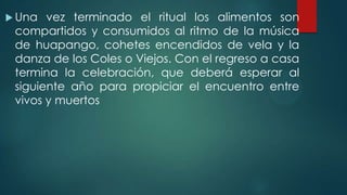  Una

vez terminado el ritual los alimentos son
compartidos y consumidos al ritmo de la música
de huapango, cohetes encendidos de vela y la
danza de los Coles o Viejos. Con el regreso a casa
termina la celebración, que deberá esperar al
siguiente año para propiciar el encuentro entre
vivos y muertos

 