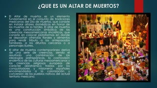 ¿QUE ES UN ALTAR DE MUERTOS?


El Altar de muertos es un elemento
fundamental en el conjunto de tradiciones
mexicanas del Día de muertos, que consiste
en instalar altares domésticos en honor de
los muertos de la familia. El altar de muertos
es una construcción simbólica de las
creencias mesoamericanas sincréticas, que
consiste en colocar plataformas en donde
se depositan ofrendas florales y alimentos
para rendir tributo a los antepasados
familiares, a los difuntos cercanos o a
personajes ilustres.



El altar de muertos contemporáneo deriva
de una serie de creencias, siendo el
resultado
una
combinación
de
las
ideologías prehispánicas, la cosmovisión
endémica de las culturas mesoamericanas y
las creencias religiosas europeas de
carácter abrahámico traídas por los
conquistadores y misioneros españoles
encomendados a la colonización y
conversión de los pueblos nativos del actual
territorio mexicano.

 