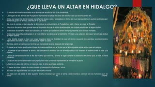 ¿QUE LLEVA UN ALTAR EN HIDALGO?


El retrato del muerto recordado es el ánima que acudirá el día 2 de noviembre.



La imagen de las ánimas del Purgatorio representa la salida del alma del difunto si es que se encuentra ahí.



Cirios con papel de china morado es señal de duelo o luto y colocados en forma de cruz representa los 4 puntos cardinales por
donde se guiará el ánima a través de la luz divina.



La cruz de ceniza es para ayudar al ánima que se encuentra en el Purgatorio a salir y hacer su viaje al Creador.



Una cruz de ceniza más grande tiene el propósito de que el ánima pueda expiar sus culpas pendientes al llegar al altar.



Calaveras de tamaño medio son alusión a la muerte que debemos tener siempre presente pues somos mortales.



Calaveras pequeñas colocadas en el nivel inferior se dedican a la Santísima Trinidad; una calavera de mayor tamaño se dedica
al Padre Eterno.



Una botella tequila o licor con copa tequilera tiene la finalidad de que el ánima recuerde los grandes acontecimientos
agradables durante su vida y se decida a visitar su casa.



Bandeja, jabón y toalla para el ánima que necesitará lavarse después del largo viaje.



El copal es el humo que limpia el lugar de malos espíritus con el fin de que el ánima pueda entrar en su casa sin peligro.



La comida es para deleitar al ánima. Se comparte el alimento con las ánimas como si no existiera el abismo entre la vida y la
muerte.



La flor de zempoaxóchitl es la flor de muerto que adorna y aroma el lugar durante la estancia del ánima que, al irse, lo hará
contenta.



Los arcos de carrizo adornados con papel china rosa y morado representan la entrada a la gloria.



La jarra con agua de vidrio y un vaso es para el alma que llega sedienta.



El papel de china picado de color morado y rosa significa fortaleza y virtud.




El vaso con agua bendita con un pan de muerto encima.
El plato con sal sobre el altar superior implica recordar que viene el alma a este mundo a convivir con los humanos aun en
forma
de
ánima.

 