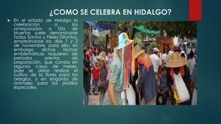 ¿COMO SE CELEBRA EN HIDALGO?


En el estado de Hidalgo la
celebración
a
los
antepasados
o
Día
de
Muertos suele denominarse
Todos Santos y Fieles Difuntos,
empleándose los días 1 y 2
de noviembre, para ello; sin
embargo
dichas
fechas
emblemáticas requieren de
periodos
previos
de
preparación, que consta en
algunos casos de meses,
pues se debe realizar el
cultivo de la flores para los
arreglos, y en engorda de
animales para los platillos
especiales.

 
