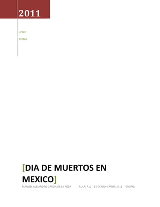 2011
UPSLP

110866




  [DIA DE MUERTOS EN
  MEXICO]
  MANUEL ALEJANDRO GARCIA DE LA ROSA   AULA: A10 14 DE NOVIEMBRE 2011   GRUPO:
 