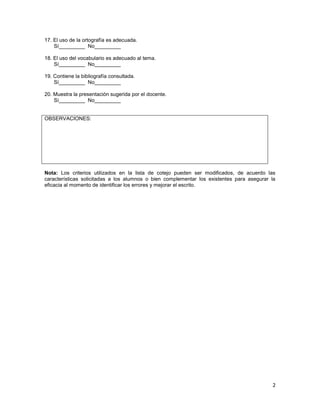 17. El uso de la ortografía es adecuada.
    Sí_________ No_________

18. El uso del vocabulario es adecuado al tema.
    Sí_________ No_________

19. Contiene la bibliografía consultada.
    Sí_________ No_________

20. Muestra la presentación sugerida por el docente.
    Sí_________ No_________


OBSERVACIONES:




Nota: Los criterios utilizados en la lista de cotejo pueden ser modificados, de acuerdo las
características solicitadas a los alumnos o bien complementar los existentes para asegurar la
eficacia al momento de identificar los errores y mejorar el escrito.




                                                                                           2
 
