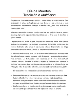 Día de Muertos:
                  Tradición o Maldición
Se celebra el 2 de noviembre en México y varios países de América latina. Esta
celebración de origen prehispánico que inicia desde el 1 de noviembre es para
conmemorar a los familiares y amigos ya difuntos.Pero, ¿Qué tiene de bueno o
benéfico todo esto?

Mi postura es mostrar que esta practica más que una tradición tiene un pasado
oscuro y al presente sigue siendo una práctica que no lleva nada de beneficio al
que la celebra.

La práctica del día de los muertos se practicaba en México desde antes de que
llegaran los españoles. Los antiguos pobladores de América creían que los
rumbos destinados a las almas de los muertos estaban determinados por el tipo
de muerte que habían tenido, y no por su comportamiento en la vida.

El festival que se convirtió en el Día de Muertos se conmemoraba el noveno mes
del calendario solar mexica, cerca del inicio de agosto, y se celebraba durante un
mes completo. Las festividades eran presididas por la diosa Mictecacíhuatl,
conocida como la "Dama de la Muerte" y esposa de Mictlantecuhtli, Señor de la
tierra de los muertos. Las festividades eran dedicadas a la celebración de los
niños y las vidas de parientes fallecidos.(www.mexicodesconocido.com.mx, 2011)

    En la actualidad hay varios actos que se hacen en esta festividad como:

   Las calaveritas, que son versos que se componen de una persona como si ya
    hubiera fallecido. Son versos irreverentes, escritos a modo de epitafios,
    retratando a las personas Se utilizan para canalizar sentimientos que en otro
    contexto sería difícil expresar. Suelen acompañarse de dibujos de calaveras.
   Los famosos altares de muertos, donde se decoran y preparan para la visita
    del ser querido que viene del” mas allá” a pasar un tiempo en la tierra


                                                                                    3
 