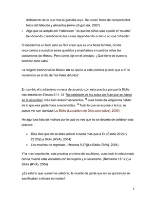 disfrutando de lo que mas le gustaba aquí. Se ponen flores de cempatzúchitl,
    fotos del fallecido y alimentos.(www.cdi.gob.mx, 2007)
   Algo que se adapto del “Halloween ” es que los niños sale a pedir el “muerto”
    bendiciendo o maldiciendo las casas dependiendo si dan o no una “ofrenda”

Si meditamos en todo esto es fácil creer que es una fiesta familiar, donde
recordamos a nuestros seres queridos y enseñamos a nuestros niños las
costumbres de México. Pero como dije en el principio: ¿Qué tiene de bueno o
benéfico todo esto?

La religión tradicional de México no se opone a esta práctica puesto que el 2 de
noviembre es el día de “los fieles difuntos”



En cambio el cristianismo no esta de acuerdo con esta practica porque la Biblia
nos enseña en Efesios 5:11-13 “No participen de los actos sin fruto que se hacen
en la oscuridad, más bien desenmascárenlos, 12 pues hasta da vergüenza hablar
de lo que esa gente hace a escondidas. 13 Todo lo que se expone a la luz, se
puede ver con claridad,(La Biblia (La palabra de Dios para todos), 2005)

He aquí una lista de motivos por lo cual yo veo que no se debería de celebrar esta
práctica:

       Dios dice que no se debe adorar a nadie más que a El. (Éxodo 20:23 y
       22:20)(La Biblia (RVA), 2004)
       Los muertos no regresan. (Hebreos 9:27)(La Biblia (RVA), 2004)

Y la mas importante: esta practica proviene del ocultismo, pues todo lo relacionado
con la muerte esta vinculado con la brujería y el satanismo. (Romanos 13:12)(La
Biblia (RVA), 2004)

¿Es esto lo que queremos celebrar, la muerte de gente que en su ignorancia se
sacrificaban a dioses no reales?


                                                                                    4
 
