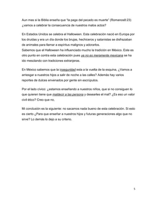 Aun mas si la Biblia enseña que “la paga del pecado es muerte” (Romanos8:23)
¿vamos a celebrar la consecuencia de nuestros malos actos?

En Estados Unidos se celebra el Halloween. Esta celebración nació en Europa por
los druidas y era un día donde los brujas, hechiceros y satanistas se disfrazaban
de animales para llamar a espíritus malignos y adorarlos.
Sabemos que el Halloween ha influenciado mucho la tradición en México. Este es
otro punto en contra esta celebración pues ya no es meramente mexicana se ha
ido mesclando con tradiciones extranjeras.

En México sabemos que la inseguridad esta a la vuelta de la esquina, ¿Vamos a
arriesgar a nuestros hijos a salir de noche a las calles? Además hay varios
reportes de dulces envenados por gente sin escrúpulos.

Por el lado cívico: ¿estamos enseñando a nuestros niños, que si no consiguen lo
que quieren tiene que maldecir a las persona y desearles el mal? ¿Es eso un valor
civil ético? Creo que no.

Mi conclusión es la siguiente: no sacamos nada bueno de esta celebración. Si esto
es cierto ¿Para que enseñar a nuestros hijos y futuras generaciones algo que no
sirve? Lo demás lo dejo a su criterio.




                                                                                    5
 