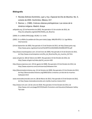 Bibliografía

     Revista Disfruta Xochimilco, ayer y hoy. Especial de Día de Muertos. No. 5,
        octubre de 2004. Xochimilco, México, D.F.
     Ramos, L. (1988). Culturas clásicas prehispánicas: Las raíces de la
        América indígena. Madrid: Anaya
wikipedia.org. (25 de Noviembre de 2002). Recuperado el 15 de octubre de 2012, de
        http://es.wikipedia.org/wiki/D%C3%ADa_de_Muertos

(2004). En La Biblia (RVA) (págs. 83,96). E.U: Unilit.

(2005). En La Biblia (La palabra de Dios para todos) (págs. 848,878-879). E.U: Liga Bíblica
        Internacional.

(14 de Septiembre de 2005). Recuperado el 15 de Octubre de 2012, de http://www.peiac.org:
        http://www.peiac.org/attachments/File/ARTICULOS/DANIELA%20MUERTOS.pdf

http://www.ensanluispotosi.com. (15 de Enero de 2006). Recuperado el 25 de Octubre de 2012,
        de http://www.ensanluispotosi.com/Dia_de_Muertos/Dia_de_muertos_SLP.htm

www.cdi.gob.mx. (06 de Febrero de 2007). Recuperado el 23 de Octubre de 2012, de
      http://www.cdi.gob.mx/index.php?id_seccion=420

http://www.aciprensa.com. (24 de agosto de 2008). Recuperado el 25 de Octubre de 2012, de
        http://www.aciprensa.com/controversias/halloween.htm

http://devocionalescristianos.org. (12 de Octubre de 2009). Recuperado el 25 de Octubre de 2012,
        de http://devocionalescristianos.org/2009/10/los-cristianos-y-el-dia-de-los-muertos-
        halloween.html

www.mexicodesconocido.com.mx. (06 de Marzo de 2011). Recuperado el 23 de Octubre de 2012,
     de http://www.mexicodesconocido.com.mx/dia-muertos-mexico.html

http://www.mch.com. (22 de Julio de 2010). Recuperado el 23 de Octubre de 2012, de
        http://www.mch.com/page/SP/374/Health-Promotion-and-Education/Halloween-Safety-
        Tips.aspx




                                                                                               6
 