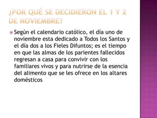  Según

el calendario católico, el día uno de
noviembre esta dedicado a Todos los Santos y
el día dos a los Fieles Difuntos; es el tiempo
en que las almas de los parientes fallecidos
regresan a casa para convivir con los
familiares vivos y para nutrirse de la esencia
del alimento que se les ofrece en los altares
domésticos

 