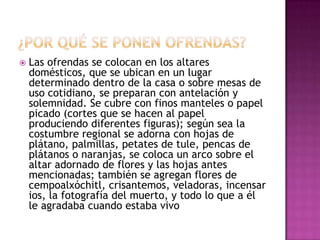

Las ofrendas se colocan en los altares
domésticos, que se ubican en un lugar
determinado dentro de la casa o sobre mesas de
uso cotidiano, se preparan con antelación y
solemnidad. Se cubre con finos manteles o papel
picado (cortes que se hacen al papel
produciendo diferentes figuras); según sea la
costumbre regional se adorna con hojas de
plátano, palmillas, petates de tule, pencas de
plátanos o naranjas, se coloca un arco sobre el
altar adornado de flores y las hojas antes
mencionadas; también se agregan flores de
cempoalxóchitl, crisantemos, veladoras, incensar
ios, la fotografía del muerto, y todo lo que a él
le agradaba cuando estaba vivo

 