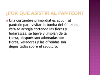  Una

costumbre primordial es acudir al
panteón para visitar la tumba del fallecido;
ésta se arregla cortando las flores y
hojarascas, se barre y limpian de la
tierra, después son adornadas con
flores, veladoras y las ofrendas son
depositadas sobre el sepulcro.

 
