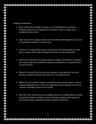 9
Símbolos de Halloween
 Búho: símbolo de oscuridad. Los brujos usan el sonido de este animal para
ahuyentar según ellos, los poderes de las tinieblas. Tienen su imagen como
amuleto de buena suerte.
 Sapo: Fue una de las plagas enviadas por Dios sobre el pueblo egipcio, ya que ellos
lo consideraban sagrado y le rendían culto.
 Vampiros: En la época de los druidas los demonios eran representados por esta
figura. Luego ya sabéis toda la mitología de Drácula y de los chupacuellos.
 Gatos: Era una deidad en las culturas paganas antiguas, en la brujería es utilizado
para realizar toda clase de prácticas satánicas; era adorado en la ciudad de Éfeso
en la era cristiana.
 Máscaras: Son caras falsas o rostros que muestran lo que realmente no es una
persona, la usaban los bufones para hacer reír a los reyes de Roma.
 Media luna y las estrellas: Usadas en las prácticas del ocultismo, brujería, magia y
símbolos adoptados por la " nueva era" según ellos nos encontramos en la era de
"acuario" (astrología, creencia en los astros).
 Bolas de cristal: Utilizadas por los astrólogos y nueva era, también poseen similitud
a las prácticas donde se emplean cuarzos, pirámides, péndulos para según ellos
traer buena suerte o magnetismo positivo y producir hipnotismo.
 