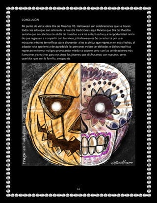 11
CONCLUSIÓN
Mi punto de vista sobre Día de Muertos VS. Halloween son celebraciones que se llevan
todos los años que son referente a nuestra tradiciones aquí México que Día de Muertos
sería lo que se celebra con el día de muertos es a los antepasados y a la oportunidad única
de que regresen a compartir con los vivos, y Halloween es Se caracteriza por usar
máscaras y trajes terroríficos para ahuyentar a los espíritus que regresan en esas fechas, al
adoptar una apariencia desagradable las personas evitan ser dañadas o dichos espíritus
regresan en forma maligna provocando miedo se supone pero son las celebraciones más
llamativas y creativas para nosotros los jóvenes que disfrutamos con nuestros seres
queridos que son la familia, amigos etc
 