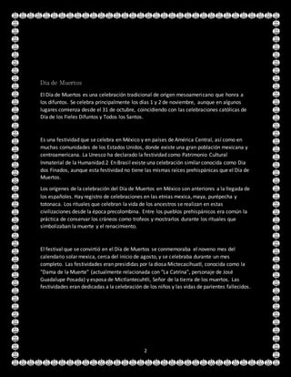 2
Día de Muertos
El Día de Muertos es una celebración tradicional de origen mesoamericano que honra a
los difuntos. Se celebra principalmente los días 1 y 2 de noviembre, aunque en algunos
lugares comienza desde el 31 de octubre, coincidiendo con las celebraciones católicas de
Día de los Fieles Difuntos y Todos los Santos.
Es una festividad que se celebra en México y en países de América Central, así como en
muchas comunidades de los Estados Unidos, donde existe una gran población mexicana y
centroamericana. La Unesco ha declarado la festividad como Patrimonio Cultural
Inmaterial de la Humanidad.2 En Brasil existe una celebración similar conocida como Dia
dos Finados, aunque esta festividad no tiene las mismas raíces prehispánicas que el Día de
Muertos.
Los orígenes de la celebración del Día de Muertos en México son anteriores a la llegada de
los españoles. Hay registro de celebraciones en las etnias mexica, maya, purépecha y
totonaca. Los rituales que celebran la vida de los ancestros se realizan en estas
civilizaciones desde la época precolombina. Entre los pueblos prehispánicos era común la
práctica de conservar los cráneos como trofeos y mostrarlos durante los rituales que
simbolizaban la muerte y el renacimiento.
El festival que se convirtió en el Día de Muertos se conmemoraba el noveno mes del
calendario solar mexica, cerca del inicio de agosto, y se celebraba durante un mes
completo. Las festividades eran presididas por la diosa Mictecacíhuatl, conocida como la
"Dama de la Muerte" (actualmente relacionada con "La Catrina", personaje de José
Guadalupe Posada) y esposa de Mictlantecuhtli, Señor de la tierra de los muertos. Las
festividades eran dedicadas a la celebración de los niños y las vidas de parientes fallecidos.
 