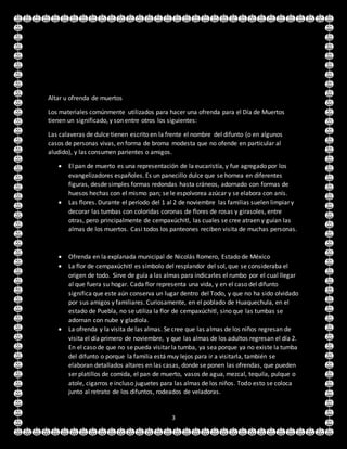 3
Altar u ofrenda de muertos
Los materiales comúnmente utilizados para hacer una ofrenda para el Día de Muertos
tienen un significado, y son entre otros los siguientes:
Las calaveras de dulce tienen escrito en la frente el nombre del difunto (o en algunos
casos de personas vivas, en forma de broma modesta que no ofende en particular al
aludido), y las consumen parientes o amigos.
 El pan de muerto es una representación de la eucaristía, y fue agregado por los
evangelizadores españoles. Es un panecillo dulce que se hornea en diferentes
figuras, desde simples formas redondas hasta cráneos, adornado con formas de
huesos hechas con el mismo pan; se le espolvorea azúcar y se elabora con anís.
 Las flores. Durante el período del 1 al 2 de noviembre las familias suelen limpiar y
decorar las tumbas con coloridas coronas de flores de rosas y girasoles, entre
otras, pero principalmente de cempaxúchitl, las cuales se cree atraen y guían las
almas de los muertos. Casi todos los panteones reciben visita de muchas personas.
 Ofrenda en la explanada municipal de Nicolás Romero, Estado de México
 La flor de cempaxúchitl es símbolo del resplandor del sol, que se consideraba el
origen de todo. Sirve de guía a las almas para indicarles el rumbo por el cual llegar
al que fuera su hogar. Cada flor representa una vida, y en el caso del difunto
significa que este aún conserva un lugar dentro del Todo, y que no ha sido olvidado
por sus amigos y familiares. Curiosamente, en el poblado de Huaquechula, en el
estado de Puebla, no se utiliza la flor de cempaxúchitl, sino que las tumbas se
adornan con nube y gladiola.
 La ofrenda y la visita de las almas. Se cree que las almas de los niños regresan de
visita el día primero de noviembre, y que las almas de los adultos regresan el día 2.
En el caso de que no se pueda visitar la tumba, ya sea porque ya no existe la tumba
del difunto o porque la familia está muy lejos para ir a visitarla, también se
elaboran detallados altares en las casas, donde se ponen las ofrendas, que pueden
ser platillos de comida, el pan de muerto, vasos de agua, mezcal, tequila, pulque o
atole, cigarros e incluso juguetes para las almas de los niños. Todo esto se coloca
junto al retrato de los difuntos, rodeados de veladoras.
 