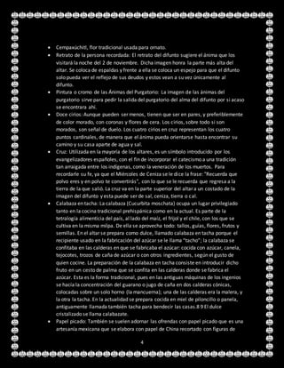 4
 Cempaxúchitl, flor tradicional usada para ornato.
 Retrato de la persona recordada: El retrato del difunto sugiere el ánima que los
visitará la noche del 2 de noviembre. Dicha imagen honra la parte más alta del
altar. Se coloca de espaldas y frente a ella se coloca un espejo para que el difunto
solo pueda ver el reflejo de sus deudos y estos vean a su vez únicamente al
difunto.
 Pintura o cromo de las Ánimas del Purgatorio: La imagen de las ánimas del
purgatorio sirve para pedir la salida del purgatorio del alma del difunto por si acaso
se encontrara ahí.
 Doce cirios: Aunque pueden ser menos, tienen que ser en pares, y preferiblemente
de color morado, con coronas y flores de cera. Los cirios, sobre todo si son
morados, son señal de duelo. Los cuatro cirios en cruz representan los cuatro
puntos cardinales, de manera que el ánima pueda orientarse hasta encontrar su
camino y su casa aparte de agua y sal.
 Cruz: Utilizada en la mayoría de los altares, es un símbolo introducido por los
evangelizadores españoles, con el fin de incorporar el catecismo a una tradición
tan arraigada entre los indígenas, como la veneración de los muertos. Para
recordarle su fe, ya que el Miércoles de Ceniza se le dice la frase: "Recuerda que
polvo eres y en polvo te convertirás", con lo que se le recuerda que regresa a la
tierra de la que salió. La cruz va en la parte superior del altar a un costado de la
imagen del difunto y esta puede ser de sal, ceniza, tierra o cal.
 Calabaza en tacha: La calabaza (Cucurbita moschata) ocupa un lugar privilegiado
tanto en la cocina tradicional prehispánica como en la actual. Es parte de la
tetralogía alimenticia del país, al lado del maíz, el frijol y el chile, con los que se
cultiva en la misma milpa. De ella se aprovecha todo: tallos, guías, flores, frutos y
semillas. En el altar se prepara como dulce, llamado calabaza en tacha porque el
recipiente usado en la fabricación del azúcar se le llama “tacho”; la calabaza se
confitaba en las calderas en que se fabricaba el azúcar: cocida con azúcar, canela,
tejocotes, trozos de caña de azúcar o con otros ingredientes, según el gusto de
quien cocine. La preparación de la calabaza en tacha consiste en introducir dicho
fruto en un cesto de palma que se confita en las calderas donde se fabrica el
azúcar. Esta es la forma tradicional, pues en las antiguas máquinas de los ingenios
se hacía la concentración del guarano o jugo de caña en dos calderas cónicas,
colocadas sobre un solo horno (la mancuerna); una de las calderas era la malera, y
la otra la tacha. En la actualidad se prepara cocida en miel de piloncillo o panela,
antiguamente llamada también tacha para bendecir las casas.8 9 El dulce
cristalizado se llama calabazate.
 Papel picado: También se suelen adornar las ofrendas con papel picado que es una
artesanía mexicana que se elabora con papel de China recortado con figuras de
 
