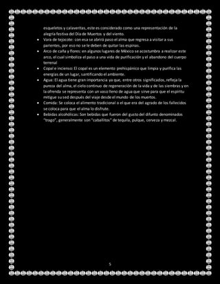 5
esqueletos y calaveritas, este es considerado como una representación de la
alegría festiva del Día de Muertos y del viento.
 Vara de tejocote: con esa se abrirá paso el alma que regresa a visitar a sus
parientes, por eso no se le deben de quitar las espinas.
 Arco de caña y flores: en algunos lugares de México se acostumbra a realizar este
arco, el cual simboliza el paso a una vida de purificación y el abandono del cuerpo
terrenal
 Copal e incienso: El copal es un elemento prehispánico que limpia y purifica las
energías de un lugar, santificando el ambiente.
 Agua: El agua tiene gran importancia ya que, entre otros significados, refleja la
pureza del alma, el cielo continuo de regeneración de la vida y de las siembras y en
la ofrenda se representa con un vaso lleno de agua que sirve para que el espíritu
mitigue su sed después del viaje desde el mundo de los muertos.
 Comida: Se coloca el alimento tradicional o el que era del agrado de los fallecidos
se coloca para que el alma lo disfrute.
 Bebidas alcohólicas: Son bebidas que fueron del gusto del difunto denominados
“trago”, generalmente son “caballitos” de tequila, pulque, cerveza y mezcal.
 