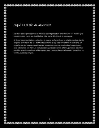 6
¿Qué es el Día de Muertos?
Desde la época prehispánica en México, los indígenas han rendido culto a la muerte y la
han concebido como una dualidad de vida, parte del ciclo de la naturaleza.
Al llegar los conquistadores, el culto a la muerte se fusionó con la religión católica, dando
origen a la tradición del Día de Muertos durante el 1 y 2 de noviembre de cada año. En
estas fechas los mexicanos celebramos a nuestros muertos acudiendo a los panteones
para adornarlos con flores, y en nuestros hogares colocamos altares, para que las almas
queridas abandonen el más allá y vaguen unos cuantos días por el mundo, visitando a su
familia, su casa y amigos.
 