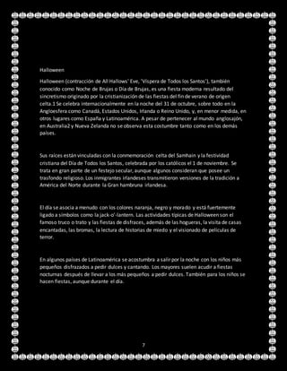 7
Halloween
Halloween (contracción de All Hallows' Eve, 'Víspera de Todos los Santos'), también
conocido como Noche de Brujas o Día de Brujas, es una fiesta moderna resultado del
sincretismo originado por la cristianización de las fiestas del fin de verano de origen
celta.1 Se celebra internacionalmente en la noche del 31 de octubre, sobre todo en la
Angloesfera como Canadá, Estados Unidos, Irlanda o Reino Unido, y, en menor medida, en
otros lugares como España y Latinoamérica. A pesar de pertenecer al mundo anglosajón,
en Australia2 y Nueva Zelanda no se observa esta costumbre tanto como en los demás
países.
Sus raíces están vinculadas con la conmemoración celta del Samhain y la festividad
cristiana del Día de Todos los Santos, celebrada por los católicos el 1 de noviembre. Se
trata en gran parte de un festejo secular, aunque algunos consideran que posee un
trasfondo religioso. Los inmigrantes irlandeses transmitieron versiones de la tradición a
América del Norte durante la Gran hambruna irlandesa.
El día se asocia a menudo con los colores naranja, negro y morado y está fuertemente
ligado a símbolos como la jack-o'-lantern. Las actividades típicas de Halloween son el
famoso truco o trato y las fiestas de disfraces, además de las hogueras, la visita de casas
encantadas, las bromas, la lectura de historias de miedo y el visionado de películas de
terror.
En algunos países de Latinoamérica se acostumbra a salir por la noche con los niños más
pequeños disfrazados a pedir dulces y cantando. Los mayores suelen acudir a fiestas
nocturnas después de llevar a los más pequeños a pedir dulces. También para los niños se
hacen fiestas, aunque durante el día.
 