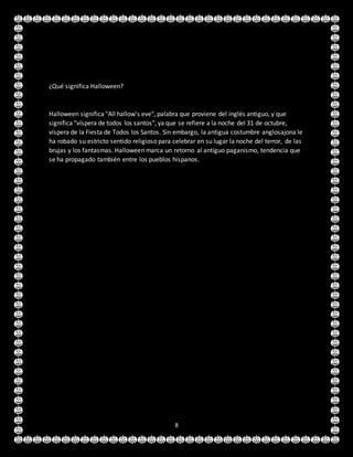 8
¿Qué significa Halloween?
Halloween significa "All hallow's eve", palabra que proviene del inglés antiguo, y que
significa "víspera de todos los santos", ya que se refiere a la noche del 31 de octubre,
víspera de la Fiesta de Todos los Santos. Sin embargo, la antigua costumbre anglosajona le
ha robado su estricto sentido religioso para celebrar en su lugar la noche del terror, de las
brujas y los fantasmas. Halloween marca un retorno al antiguo paganismo, tendencia que
se ha propagado también entre los pueblos hispanos.
 